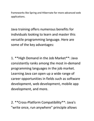 frameworks like Spring and Hibernate for more advanced web
applications.
Java training offers numerous benefits for
individuals looking to learn and master this
versatile programming language. Here are
some of the key advantages:
1. **High Demand in the Job Market**: Java
consistently ranks among the most in-demand
programming languages in the job market.
Learning Java can open up a wide range of
career opportunities in fields such as software
development, web development, mobile app
development, and more.
2. **Cross-Platform Compatibility**: Java's
"write once, run anywhere" principle allows
 