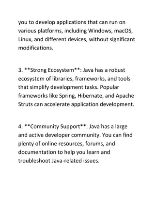you to develop applications that can run on
various platforms, including Windows, macOS,
Linux, and different devices, without significant
modifications.
3. **Strong Ecosystem**: Java has a robust
ecosystem of libraries, frameworks, and tools
that simplify development tasks. Popular
frameworks like Spring, Hibernate, and Apache
Struts can accelerate application development.
4. **Community Support**: Java has a large
and active developer community. You can find
plenty of online resources, forums, and
documentation to help you learn and
troubleshoot Java-related issues.
 