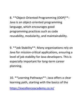 8. **Object-Oriented Programming (OOP)**:
Java is an object-oriented programming
language, which encourages good
programming practices such as code
reusability, modularity, and maintainability.
9. **Job Stability**: Many organizations rely on
Java for mission-critical applications, ensuring a
level of job stability for Java developers. This is
especially important for long-term career
planning.
10. **Learning Pathways**: Java offers a clear
learning path, starting with the basics of the
https://excellenceacademy.co.in/
 