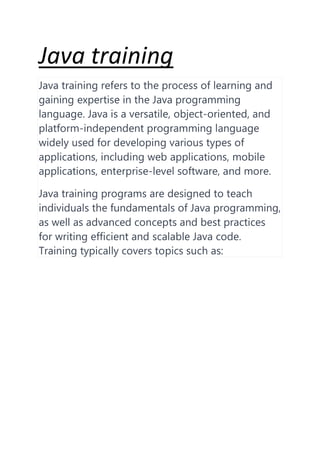 Java training
Java training refers to the process of learning and
gaining expertise in the Java programming
language. Java is a versatile, object-oriented, and
platform-independent programming language
widely used for developing various types of
applications, including web applications, mobile
applications, enterprise-level software, and more.
Java training programs are designed to teach
individuals the fundamentals of Java programming,
as well as advanced concepts and best practices
for writing efficient and scalable Java code.
Training typically covers topics such as:
 