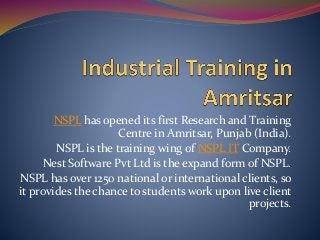 NSPL has opened its first Research and Training
Centre in Amritsar, Punjab (India).
NSPL is the training wing of NSPL IT Company.
Nest Software Pvt Ltd is the expand form of NSPL.
NSPL has over 1250 national or international clients, so
it provides the chance to students work upon live client
projects.
 