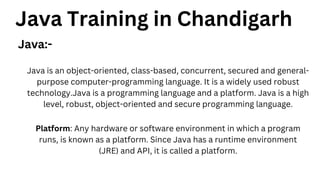Java Training in Chandigarh
Java:-
Java is an object-oriented, class-based, concurrent, secured and general-
purpose computer-programming language. It is a widely used robust
technology.Java is a programming language and a platform. Java is a high
level, robust, object-oriented and secure programming language.
Platform: Any hardware or software environment in which a program
runs, is known as a platform. Since Java has a runtime environment
(JRE) and API, it is called a platform.
 