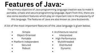 Features of Java:-
The primary objective of Java programming language creation was to make it
portable, simple and secure programming language. Apart from this, there are
also some excellent features which play an important role in the popularity of
this language. The features of Java are also known as Java buzzwords.
A list of the most important features of the Java language is given below.
Simple
Object-Oriented
Portable
Platform independent
Secured
Robust
Architecture neutral
Interpreted
High Performance
Multithreaded
Distributed
Dynamic
 