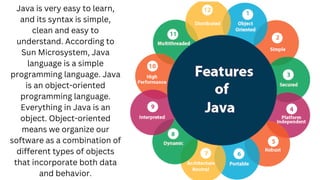 Java is very easy to learn,
and its syntax is simple,
clean and easy to
understand. According to
Sun Microsystem, Java
language is a simple
programming language. Java
is an object-oriented
programming language.
Everything in Java is an
object. Object-oriented
means we organize our
software as a combination of
different types of objects
that incorporate both data
and behavior.
 