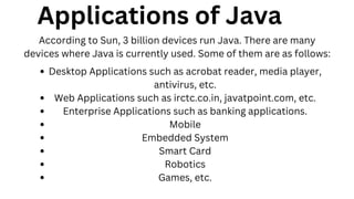 Desktop Applications such as acrobat reader, media player,
antivirus, etc.
Web Applications such as irctc.co.in, javatpoint.com, etc.
Enterprise Applications such as banking applications.
Mobile
Embedded System
Smart Card
Robotics
Games, etc.
Applications of Java
According to Sun, 3 billion devices run Java. There are many
devices where Java is currently used. Some of them are as follows:
 