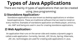 Types of Java Applications
There are mainly 4 types of applications that can be created
using Java programming:
1) Standalone Application:-
Standalone applications are also known as desktop applications or window-
based applications. These are traditional software that we need to install on
every machine. Examples of standalone application are Media player, antivirus,
etc. AWT and Swing are used in Java for creating standalone applications.
2) Web Application:-
An application that runs on the server side and creates a dynamic page is
called a web application. Currently, Servlet, JSP, Struts, Spring, Hibernate,
JSF, etc. technologies are used for creating web applications in Java.
 