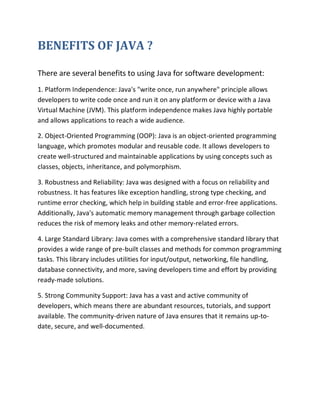 BENEFITS OF JAVA ?
There are several benefits to using Java for software development:
1. Platform Independence: Java's "write once, run anywhere" principle allows
developers to write code once and run it on any platform or device with a Java
Virtual Machine (JVM). This platform independence makes Java highly portable
and allows applications to reach a wide audience.
2. Object-Oriented Programming (OOP): Java is an object-oriented programming
language, which promotes modular and reusable code. It allows developers to
create well-structured and maintainable applications by using concepts such as
classes, objects, inheritance, and polymorphism.
3. Robustness and Reliability: Java was designed with a focus on reliability and
robustness. It has features like exception handling, strong type checking, and
runtime error checking, which help in building stable and error-free applications.
Additionally, Java's automatic memory management through garbage collection
reduces the risk of memory leaks and other memory-related errors.
4. Large Standard Library: Java comes with a comprehensive standard library that
provides a wide range of pre-built classes and methods for common programming
tasks. This library includes utilities for input/output, networking, file handling,
database connectivity, and more, saving developers time and effort by providing
ready-made solutions.
5. Strong Community Support: Java has a vast and active community of
developers, which means there are abundant resources, tutorials, and support
available. The community-driven nature of Java ensures that it remains up-to-
date, secure, and well-documented.
 