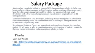 Salary Package
As of my last knowledge update in January 2022, Java developer salaries in India vary
based on factors like experience, skillset, location, and the employer. On average, entry-
level Java developers can earn around 3 to 6 lakhs per annum, while mid-level
developers with a few years of experience can expect salaries ranging from 6 to 12
lakhs per annum.
Experienced and senior Java developers, especially those with expertise in specialized
areas or in leadership roles, can command salaries exceeding 15 lakhs per annum, and
in some cases, significantly more.
Keep in mind that these figures are approximate and may have changed since my last
update. It's advisable to refer to recent salary surveys, job portals, or industry reports for
the most current information on Java developer salaries in India.
Thanku
Visit our Wesite
URL : https://excellenceacademy.co.in/java-training-in-chandigarh-
mohali/
 