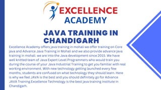 JAVA TRAINING IN
CHANDIGARH
Excellence Academy offers java training in mohali we offer training on Core
java and Advance Java Training in Mohali and we also provide advance java
training in mohali. we are into the Java development since 2015. We have
well knitted team of Java Expert Level Programmers who would train you
during the course of your Java Industrial Training to get you familiar with real
working environment. With new technology getting launched every few
months, students are confused on what technology they should learn. Here
is why we feel JAVA is the best and you should definitely go for Advance
JAVA Training.Excellence Technology is the best java training institute in
Chandigarh.
 