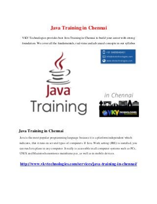 Java Training in Chennai
VKV Technologies provides best Java Training in Chennai to build your career with strong
foundation. We cover all the fundamentals, real-time and advanced concepts in our syllabus
Java Training in Chennai
Java is the most popular programming language because it is a platform independent which
indicates, that it runs on several types of computers. If Java Work setting (JRE) is installed, you
can run Java plans in any computer. It really is accessible in all computer systems such as PCs,
UNIX and Macintosh enormous mainframe pcs, as well as in mobile devices.
http://www.vkvtechnologies.com/services/java-training-in-chennai/
 