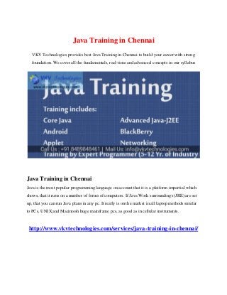 Java Training in Chennai
VKV Technologies provides best Java Training in Chennai to build your career with strong
foundation. We cover all the fundamentals, real-time and advanced concepts in our syllabus
Java Training in Chennai
Java is the most popular programming language on account that it is a platform impartial which
shows, that it runs on a number of forms of computers. If Java Work surroundings (JRE) are set
up, that you can run Java plans in any pc. It really is on the market in all laptop methods similar
to PCs, UNIX and Macintosh huge mainframe pcs, as good as in cellular instruments.
http://www.vkvtechnologies.com/services/java-training-in-chennai/
 