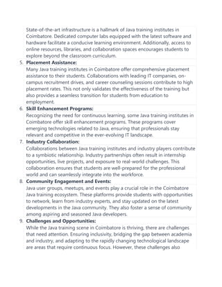 State-of-the-art infrastructure is a hallmark of Java training institutes in
Coimbatore. Dedicated computer labs equipped with the latest software and
hardware facilitate a conducive learning environment. Additionally, access to
online resources, libraries, and collaboration spaces encourages students to
explore beyond the classroom curriculum.
5. Placement Assistance:
Many Java training institutes in Coimbatore offer comprehensive placement
assistance to their students. Collaborations with leading IT companies, on-
campus recruitment drives, and career counseling sessions contribute to high
placement rates. This not only validates the effectiveness of the training but
also provides a seamless transition for students from education to
employment.
6. Skill Enhancement Programs:
Recognizing the need for continuous learning, some Java training institutes in
Coimbatore offer skill enhancement programs. These programs cover
emerging technologies related to Java, ensuring that professionals stay
relevant and competitive in the ever-evolving IT landscape.
7. Industry Collaboration:
Collaborations between Java training institutes and industry players contribute
to a symbiotic relationship. Industry partnerships often result in internship
opportunities, live projects, and exposure to real-world challenges. This
collaboration ensures that students are well-prepared for the professional
world and can seamlessly integrate into the workforce.
8. Community Engagement and Events:
Java user groups, meetups, and events play a crucial role in the Coimbatore
Java training ecosystem. These platforms provide students with opportunities
to network, learn from industry experts, and stay updated on the latest
developments in the Java community. They also foster a sense of community
among aspiring and seasoned Java developers.
9. Challenges and Opportunities:
While the Java training scene in Coimbatore is thriving, there are challenges
that need attention. Ensuring inclusivity, bridging the gap between academia
and industry, and adapting to the rapidly changing technological landscape
are areas that require continuous focus. However, these challenges also
 