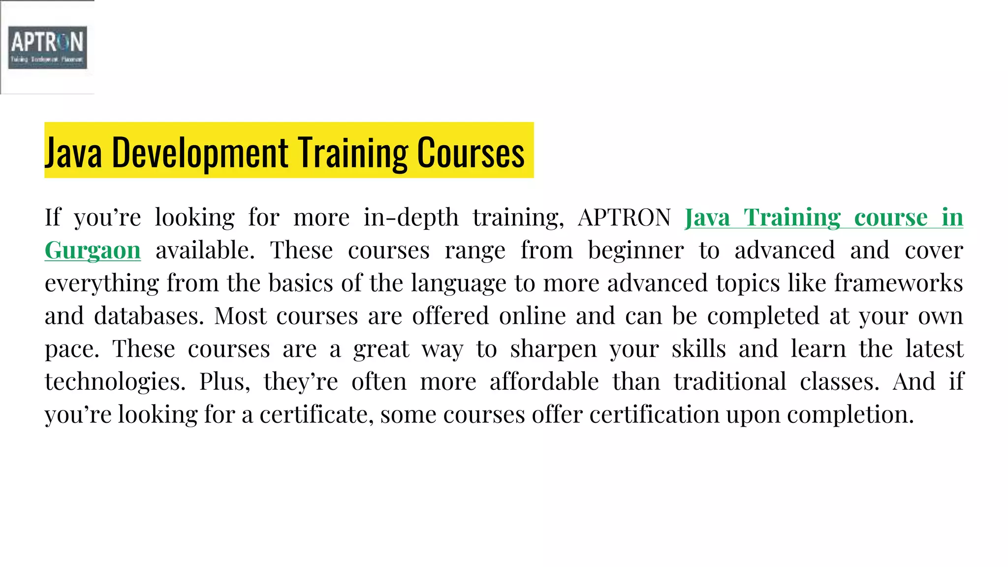 Java Development Training Courses
If you’re looking for more in-depth training, APTRON Java Training course in
Gurgaon available. These courses range from beginner to advanced and cover
everything from the basics of the language to more advanced topics like frameworks
and databases. Most courses are offered online and can be completed at your own
pace. These courses are a great way to sharpen your skills and learn the latest
technologies. Plus, they’re often more affordable than traditional classes. And if
you’re looking for a certificate, some courses offer certification upon completion.
 
