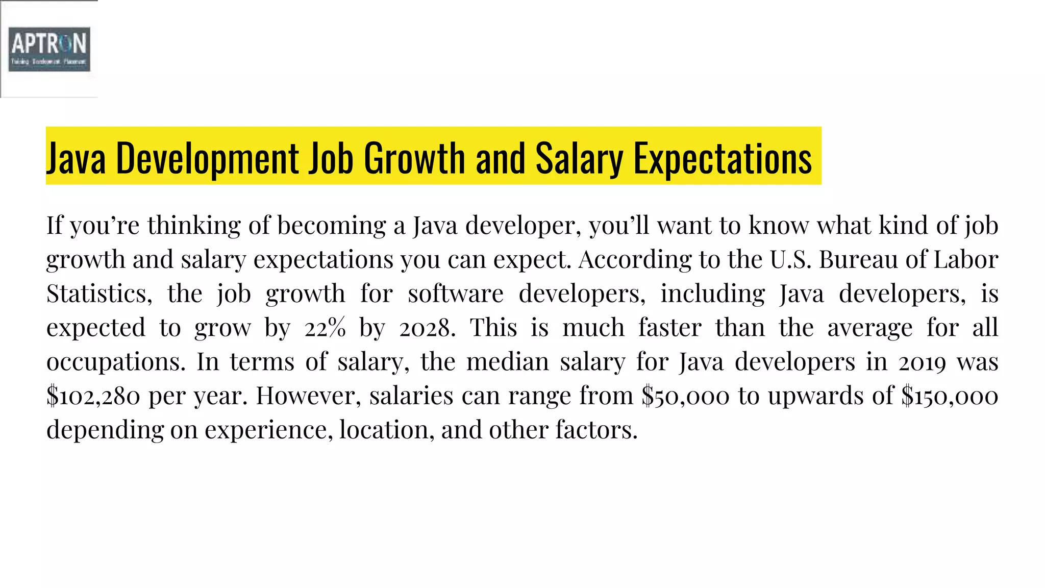 Java Development Job Growth and Salary Expectations
If you’re thinking of becoming a Java developer, you’ll want to know what kind of job
growth and salary expectations you can expect. According to the U.S. Bureau of Labor
Statistics, the job growth for software developers, including Java developers, is
expected to grow by 22% by 2028. This is much faster than the average for all
occupations. In terms of salary, the median salary for Java developers in 2019 was
$102,280 per year. However, salaries can range from $50,000 to upwards of $150,000
depending on experience, location, and other factors.
 
