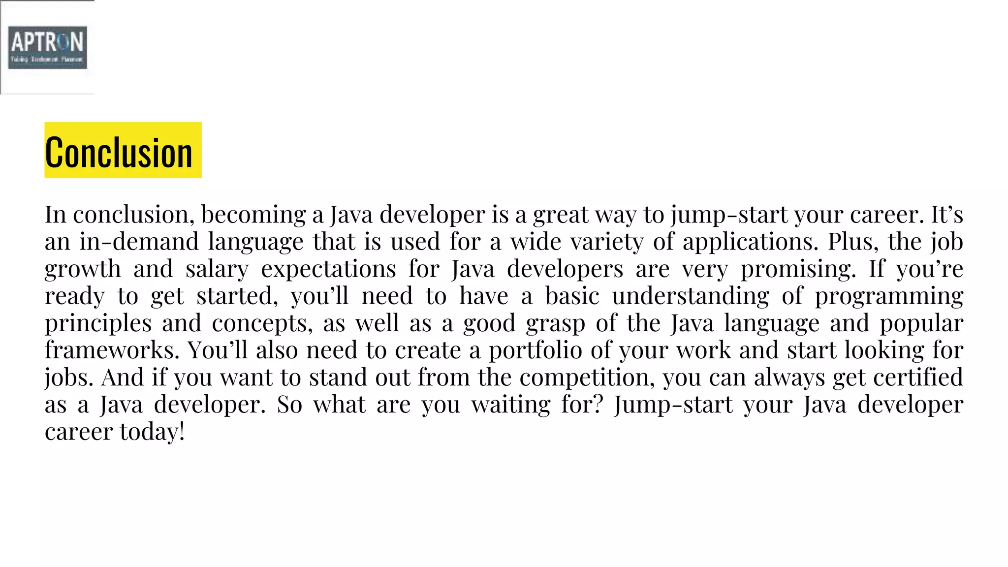 Conclusion
In conclusion, becoming a Java developer is a great way to jump-start your career. It’s
an in-demand language that is used for a wide variety of applications. Plus, the job
growth and salary expectations for Java developers are very promising. If you’re
ready to get started, you’ll need to have a basic understanding of programming
principles and concepts, as well as a good grasp of the Java language and popular
frameworks. You’ll also need to create a portfolio of your work and start looking for
jobs. And if you want to stand out from the competition, you can always get certified
as a Java developer. So what are you waiting for? Jump-start your Java developer
career today!
 