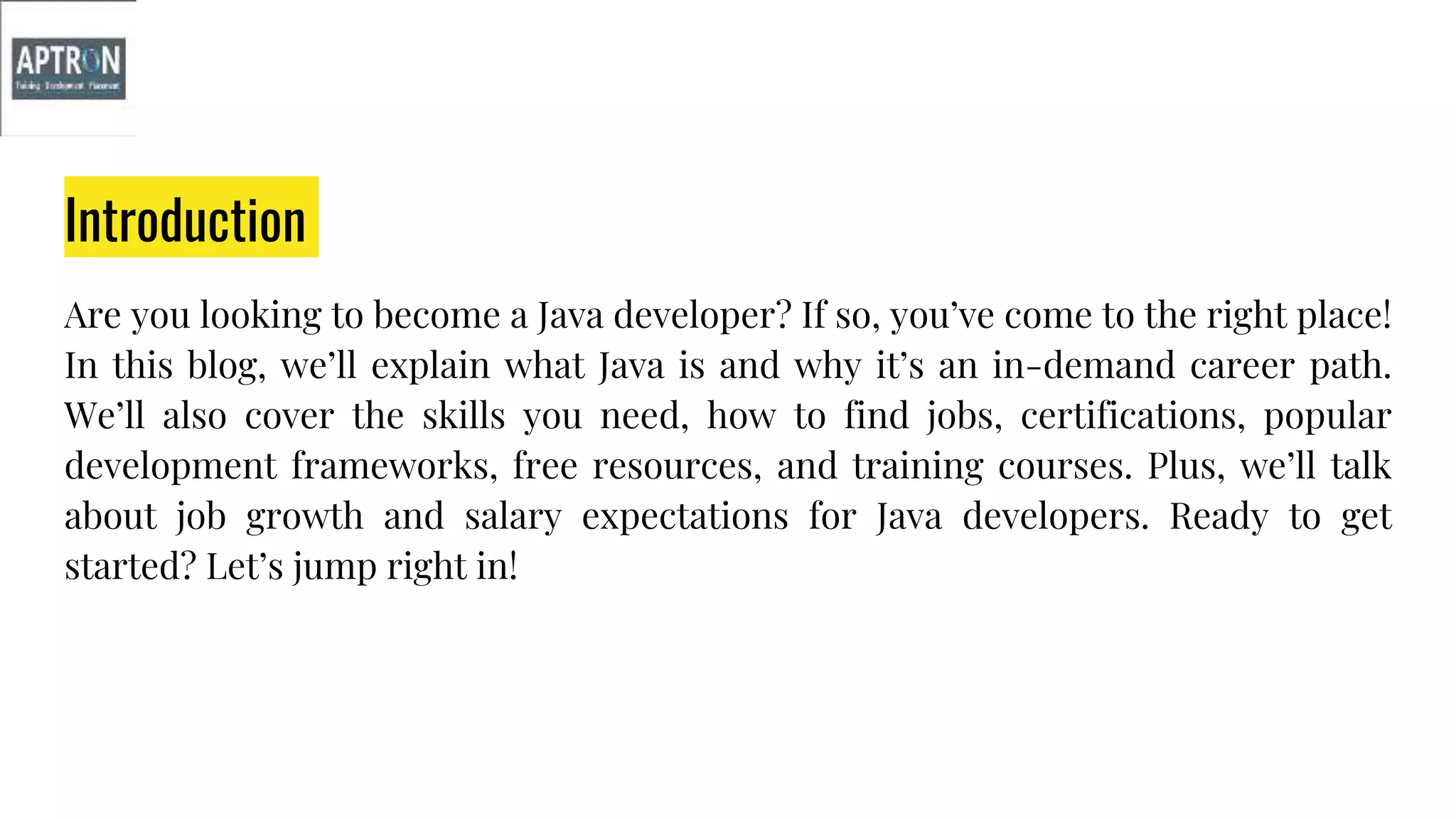 Introduction
Are you looking to become a Java developer? If so, you’ve come to the right place!
In this blog, we’ll explain what Java is and why it’s an in-demand career path.
We’ll also cover the skills you need, how to find jobs, certifications, popular
development frameworks, free resources, and training courses. Plus, we’ll talk
about job growth and salary expectations for Java developers. Ready to get
started? Let’s jump right in!
 