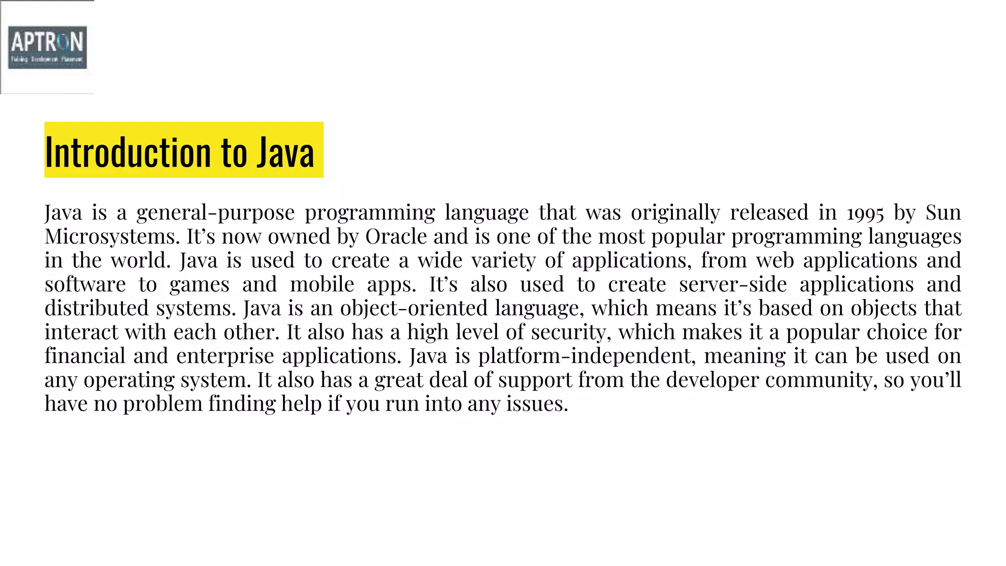 Introduction to Java
Java is a general-purpose programming language that was originally released in 1995 by Sun
Microsystems. It’s now owned by Oracle and is one of the most popular programming languages
in the world. Java is used to create a wide variety of applications, from web applications and
software to games and mobile apps. It’s also used to create server-side applications and
distributed systems. Java is an object-oriented language, which means it’s based on objects that
interact with each other. It also has a high level of security, which makes it a popular choice for
financial and enterprise applications. Java is platform-independent, meaning it can be used on
any operating system. It also has a great deal of support from the developer community, so you’ll
have no problem finding help if you run into any issues.
 
