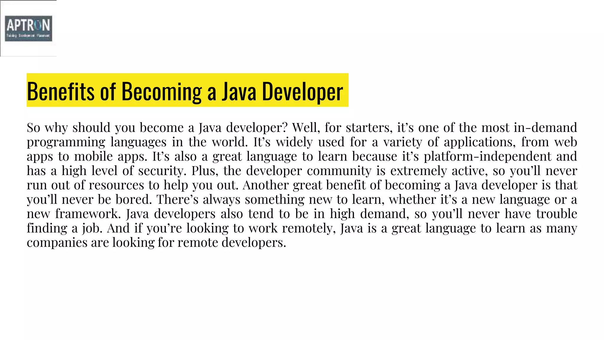Benefits of Becoming a Java Developer
So why should you become a Java developer? Well, for starters, it’s one of the most in-demand
programming languages in the world. It’s widely used for a variety of applications, from web
apps to mobile apps. It’s also a great language to learn because it’s platform-independent and
has a high level of security. Plus, the developer community is extremely active, so you’ll never
run out of resources to help you out. Another great benefit of becoming a Java developer is that
you’ll never be bored. There’s always something new to learn, whether it’s a new language or a
new framework. Java developers also tend to be in high demand, so you’ll never have trouble
finding a job. And if you’re looking to work remotely, Java is a great language to learn as many
companies are looking for remote developers.
 