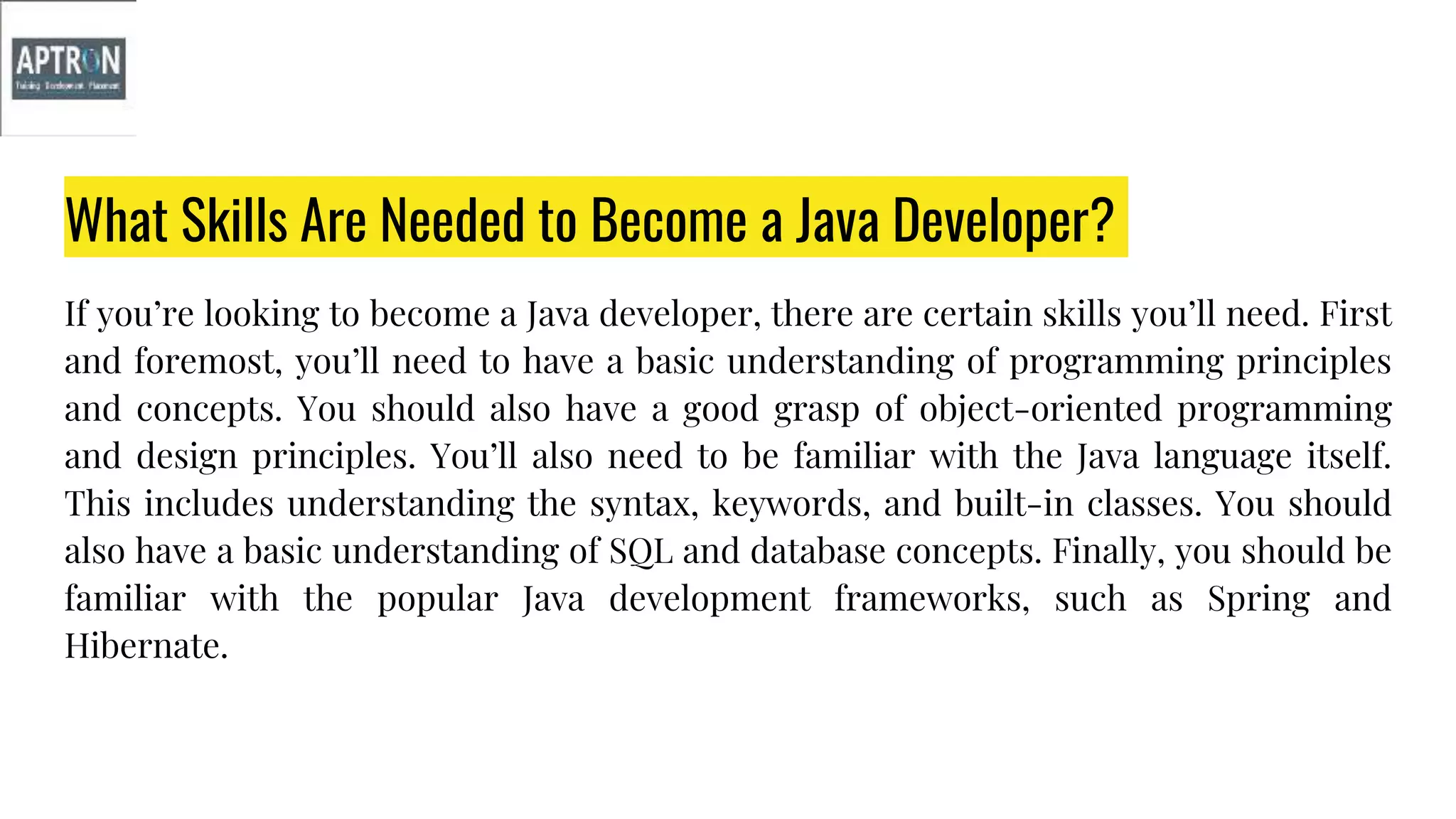 What Skills Are Needed to Become a Java Developer?
If you’re looking to become a Java developer, there are certain skills you’ll need. First
and foremost, you’ll need to have a basic understanding of programming principles
and concepts. You should also have a good grasp of object-oriented programming
and design principles. You’ll also need to be familiar with the Java language itself.
This includes understanding the syntax, keywords, and built-in classes. You should
also have a basic understanding of SQL and database concepts. Finally, you should be
familiar with the popular Java development frameworks, such as Spring and
Hibernate.
 