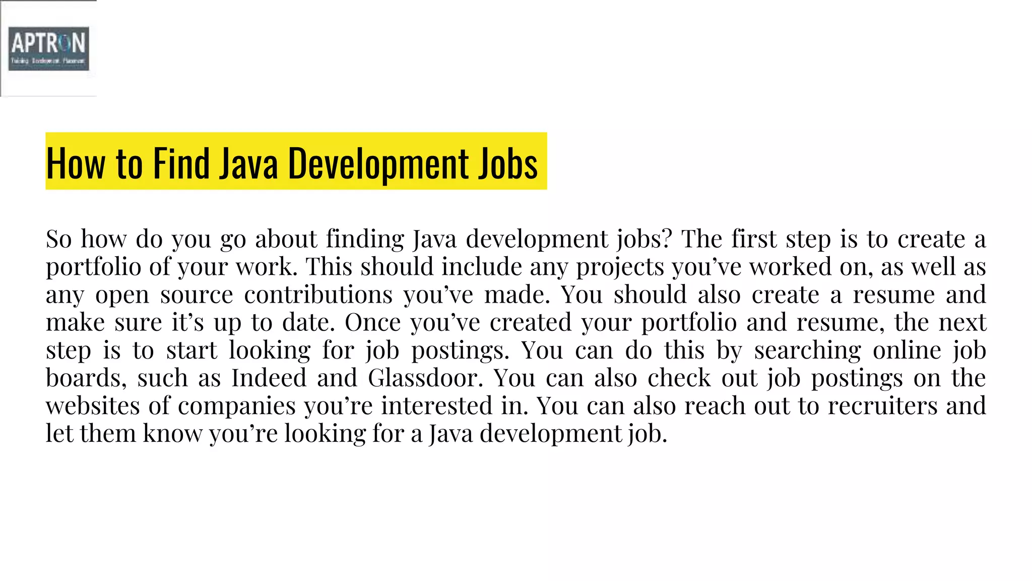 How to Find Java Development Jobs
So how do you go about finding Java development jobs? The first step is to create a
portfolio of your work. This should include any projects you’ve worked on, as well as
any open source contributions you’ve made. You should also create a resume and
make sure it’s up to date. Once you’ve created your portfolio and resume, the next
step is to start looking for job postings. You can do this by searching online job
boards, such as Indeed and Glassdoor. You can also check out job postings on the
websites of companies you’re interested in. You can also reach out to recruiters and
let them know you’re looking for a Java development job.
 
