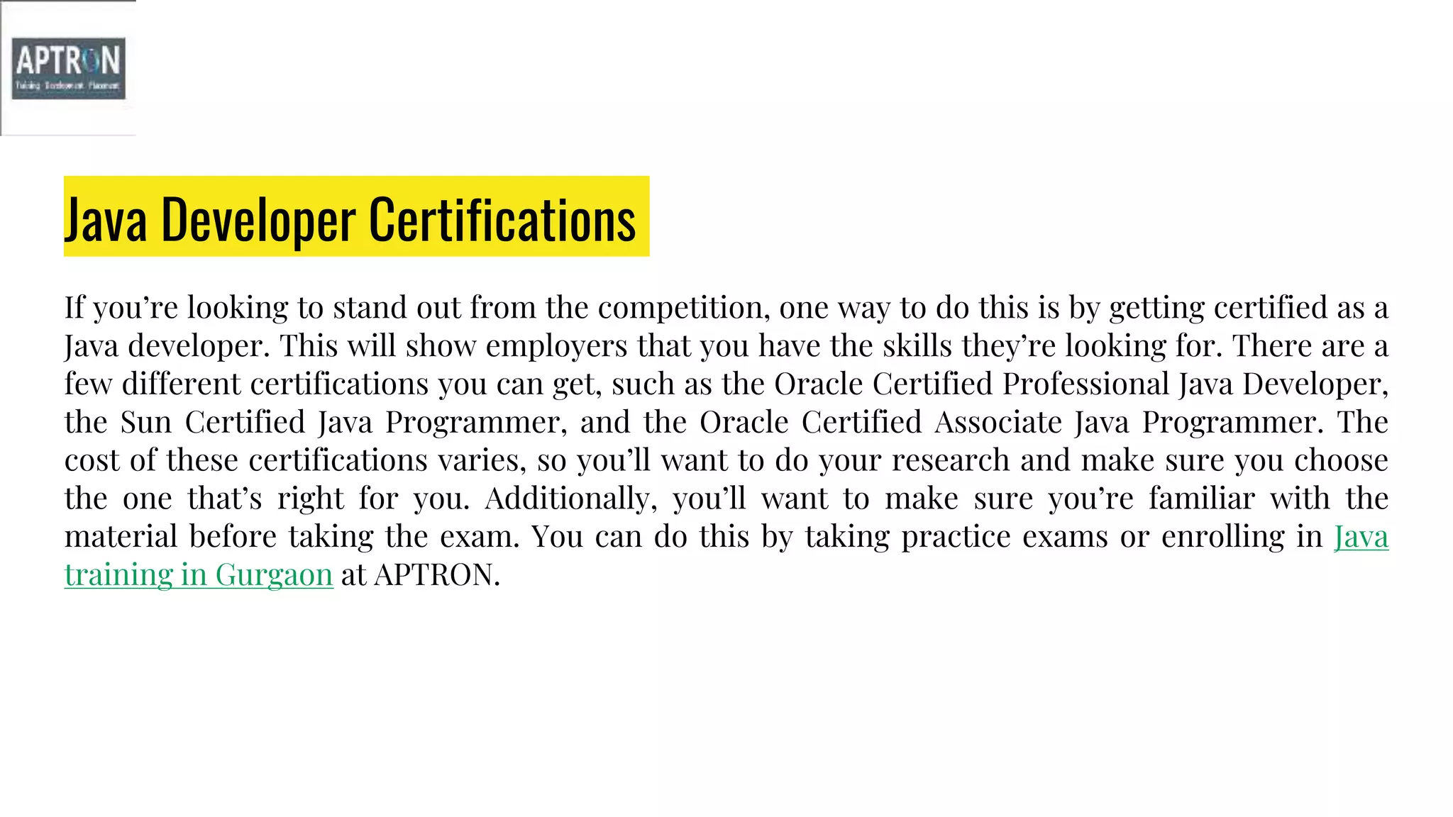 Java Developer Certifications
If you’re looking to stand out from the competition, one way to do this is by getting certified as a
Java developer. This will show employers that you have the skills they’re looking for. There are a
few different certifications you can get, such as the Oracle Certified Professional Java Developer,
the Sun Certified Java Programmer, and the Oracle Certified Associate Java Programmer. The
cost of these certifications varies, so you’ll want to do your research and make sure you choose
the one that’s right for you. Additionally, you’ll want to make sure you’re familiar with the
material before taking the exam. You can do this by taking practice exams or enrolling in Java
training in Gurgaon at APTRON.
 