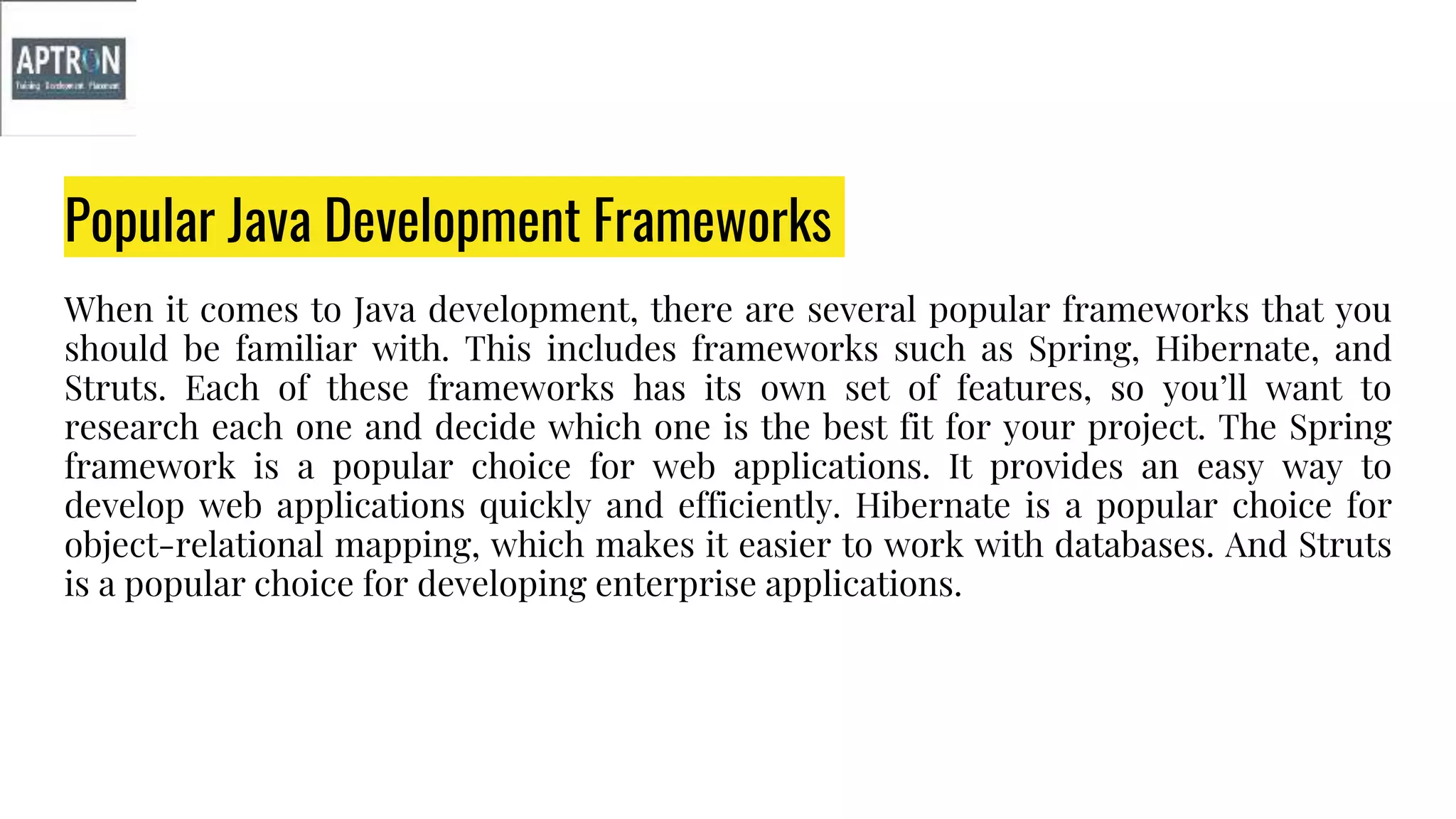 Popular Java Development Frameworks
When it comes to Java development, there are several popular frameworks that you
should be familiar with. This includes frameworks such as Spring, Hibernate, and
Struts. Each of these frameworks has its own set of features, so you’ll want to
research each one and decide which one is the best fit for your project. The Spring
framework is a popular choice for web applications. It provides an easy way to
develop web applications quickly and efficiently. Hibernate is a popular choice for
object-relational mapping, which makes it easier to work with databases. And Struts
is a popular choice for developing enterprise applications.
 