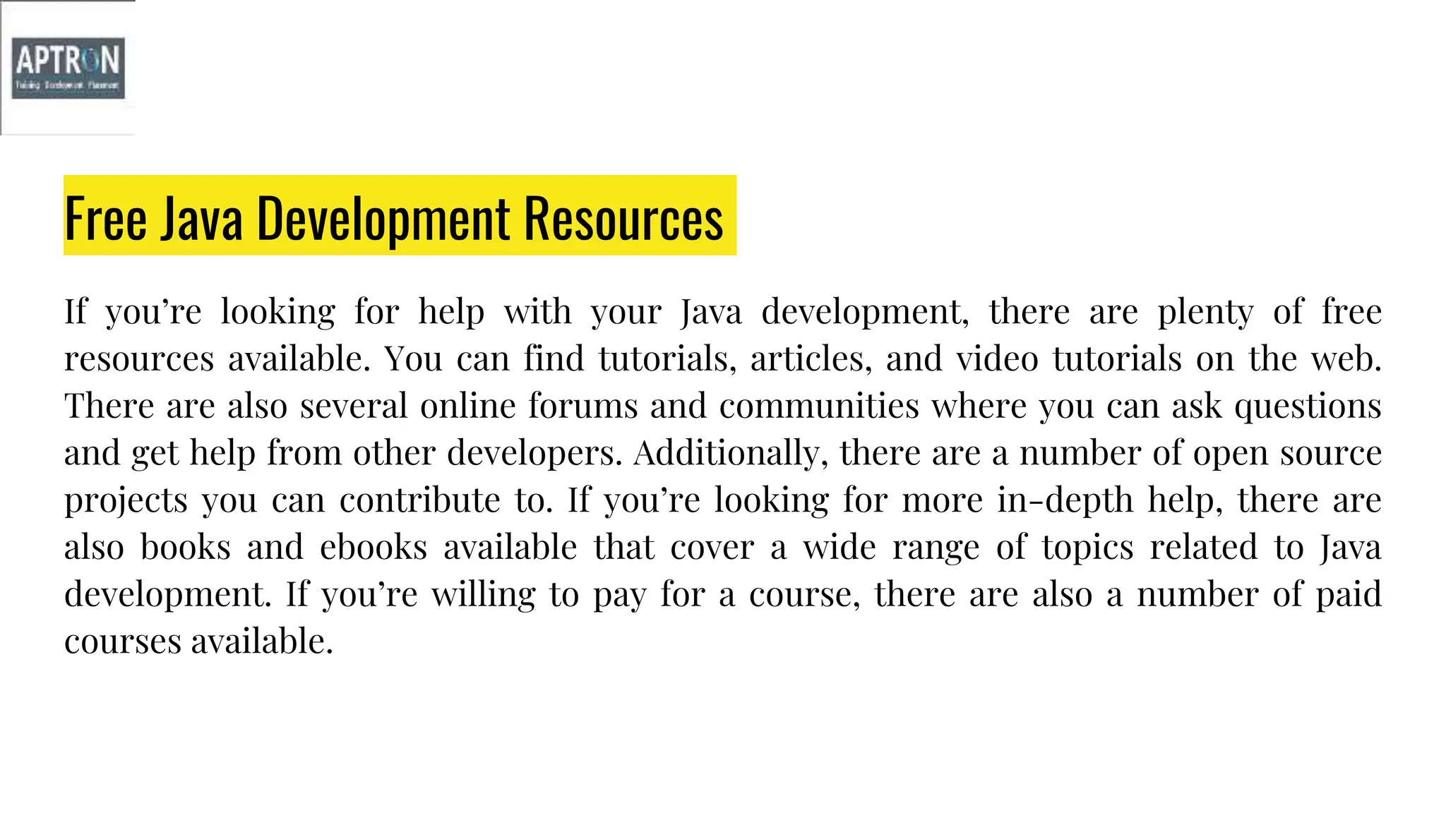 Free Java Development Resources
If you’re looking for help with your Java development, there are plenty of free
resources available. You can find tutorials, articles, and video tutorials on the web.
There are also several online forums and communities where you can ask questions
and get help from other developers. Additionally, there are a number of open source
projects you can contribute to. If you’re looking for more in-depth help, there are
also books and ebooks available that cover a wide range of topics related to Java
development. If you’re willing to pay for a course, there are also a number of paid
courses available.
 