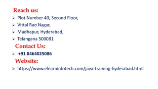 Reach us:
 Plot Number 40, Second Floor,
 Vittal Rao Nagar,
 Madhapur, Hyderabad,
 Telangana 500081
Contact Us:
 +91 8464025086
Website:
 https://www.elearninfotech.com/java-training-hyderabad.html
 