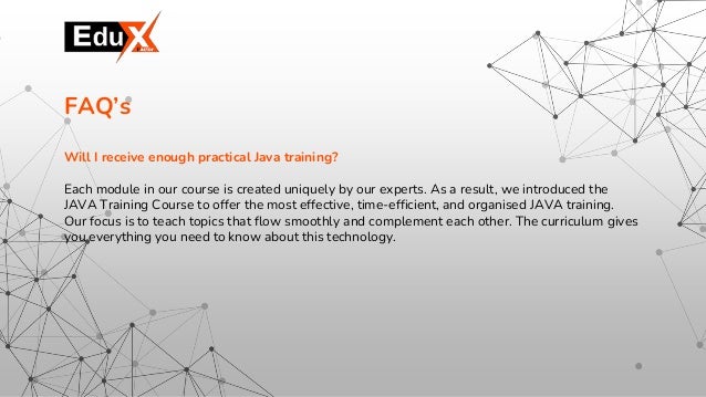 Will I receive enough practical Java training?
Each module in our course is created uniquely by our experts. As a result, we introduced the
JAVA Training Course to offer the most effective, time-efficient, and organised JAVA training.
Our focus is to teach topics that flow smoothly and complement each other. The curriculum gives
you everything you need to know about this technology.
FAQ’s
 