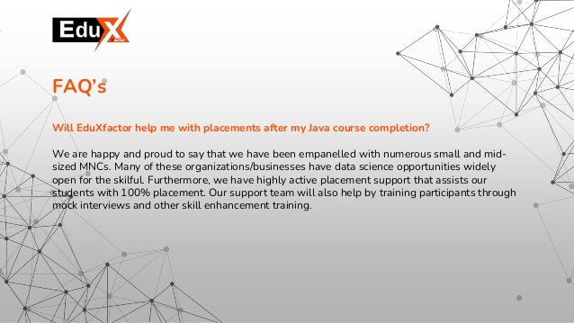 Will EduXfactor help me with placements after my Java course completion?
We are happy and proud to say that we have been empanelled with numerous small and mid-
sized MNCs. Many of these organizations/businesses have data science opportunities widely
open for the skilful. Furthermore, we have highly active placement support that assists our
students with 100% placement. Our support team will also help by training participants through
mock interviews and other skill enhancement training.
FAQ’s
 