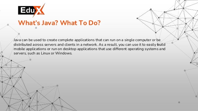 Java can be used to create complete applications that can run on a single computer or be
distributed across servers and clients in a network. As a result, you can use it to easily build
mobile applications or run on desktop applications that use different operating systems and
servers, such as Linux or Windows.
What’s Java? What To Do?
 