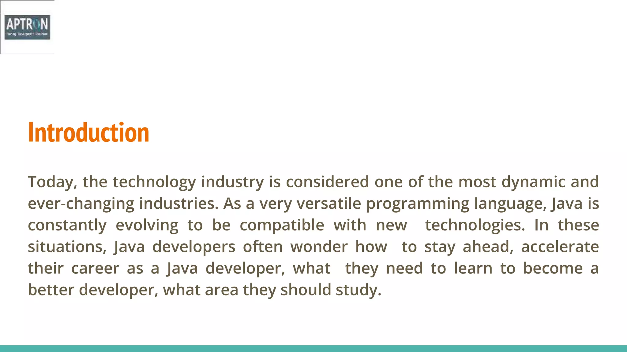 Introduction
Today, the technology industry is considered one of the most dynamic and
ever-changing industries. As a very versatile programming language, Java is
constantly evolving to be compatible with new technologies. In these
situations, Java developers often wonder how to stay ahead, accelerate
their career as a Java developer, what they need to learn to become a
better developer, what area they should study.
 