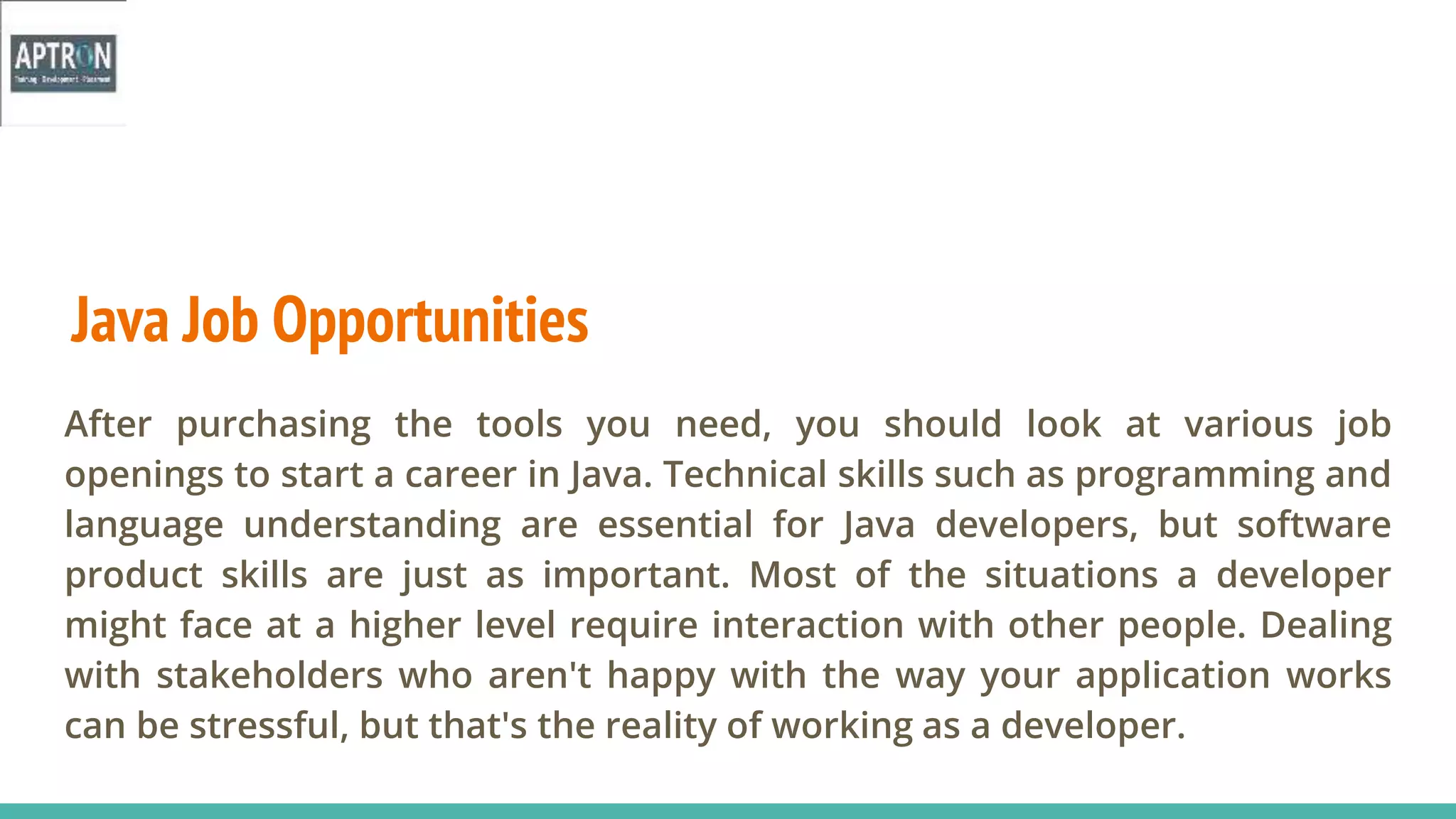 Java Job Opportunities
After purchasing the tools you need, you should look at various job
openings to start a career in Java. Technical skills such as programming and
language understanding are essential for Java developers, but software
product skills are just as important. Most of the situations a developer
might face at a higher level require interaction with other people. Dealing
with stakeholders who aren't happy with the way your application works
can be stressful, but that's the reality of working as a developer.
 