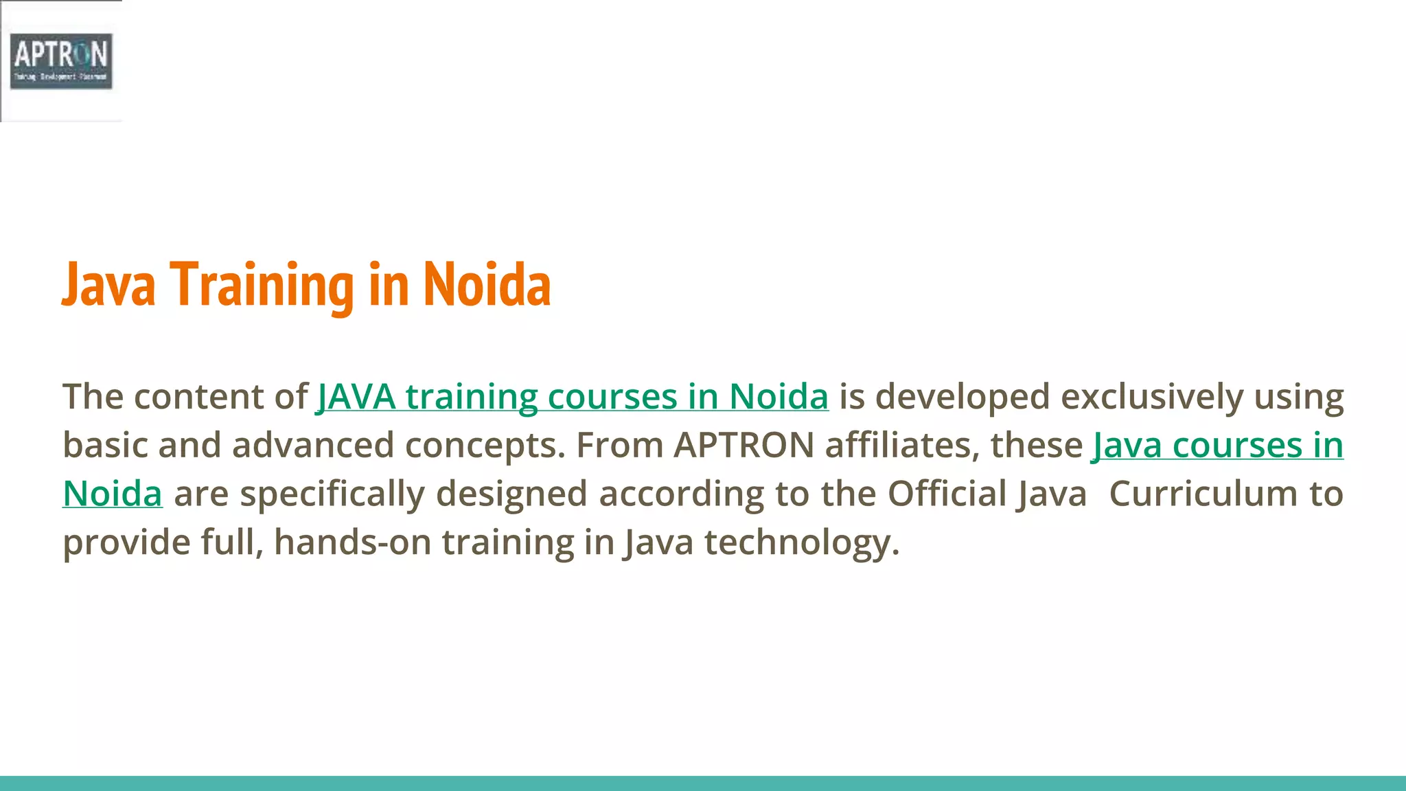 Java Training in Noida
The content of JAVA training courses in Noida is developed exclusively using
basic and advanced concepts. From APTRON affiliates, these Java courses in
Noida are specifically designed according to the Official Java Curriculum to
provide full, hands-on training in Java technology.
 