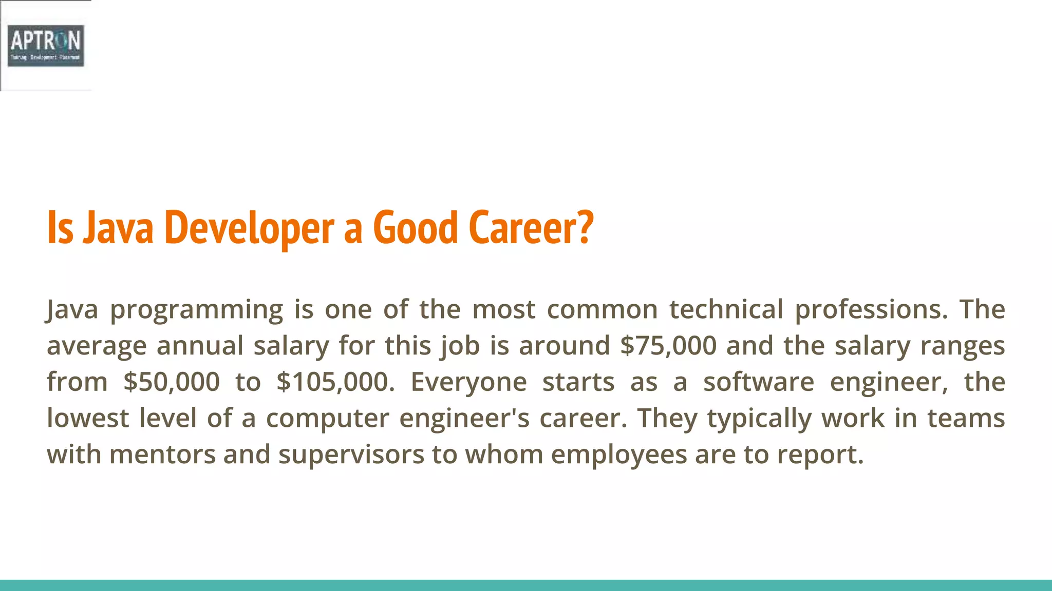 Is Java Developer a Good Career?
Java programming is one of the most common technical professions. The
average annual salary for this job is around $75,000 and the salary ranges
from $50,000 to $105,000. Everyone starts as a software engineer, the
lowest level of a computer engineer's career. They typically work in teams
with mentors and supervisors to whom employees are to report.
 