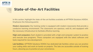State-of-the-Art Facilities
In this section, highlight the state-of-the-art facilities available at APTRON Solutions NOIDA.
Emphasize the following points:
Modern classrooms: Our training center is equipped with modern classrooms that provide a
conducive learning environment. The classrooms are spacious, well-lit, and equipped with
the necessary infrastructure to facilitate effective learning.
High-end computers: Each student is provided with a high-end computer system to practice
and execute Java programs. These computers are equipped with the latest software and
tools required for Java development.
Lab facilities: APTRON Solutions NOIDA has dedicated lab facilities where you can practice
your coding skills and work on hands-on projects. The labs are accessible outside of training
hours, allowing you to practice at your convenience.
 