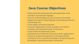 Java Course Objectives
• Understand the fundamentals and application level
concepts of JavaScript language
• Form an understanding on Java structure and model
• Apply Java programming language in developing software
and develop one
• Create object-oriented programs
• Learn the application of Java concepts in Exception
handling, and implementation of Interfaces
• Create multi-threaded app in Java
• Development of software and various other applications
• Choose an engineering approach to solving problems,
starting from the acquired knowledge of programming and
knowledge of operating systems. (evaluation
 