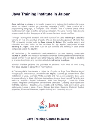 Java Training Institute In Jaipur
Java training in Jaipur is complete programming independent platform language
based on object oriented programming language (OOPS). Java consists of a
programming language, a compiler, core libraries and a runtime (Java virtual
machine) which helps to define certain specification. The Java runtime helps to write
program code in other languages which runs on the Java virtual machine.
Through Technoglobe, students will have exposure on Java Training in Jaipur by
working on real time and live projects. We are the recruiting partners of more than
200 companies across India for Java course in Jaipur. Our quality training and
internship modules make us the recruiters for top reputed companies in Java
training in Jaipur. More than 1000 of our students are working in their dream
companies across the country.
All candidates go for assessment and presentation process regularly during Java
course in Jaipur. This helps us to create customize learning session for individuals
based on their result. Servers and other required software are provided to students
to practice their topics and concepts about Java training in Jaipur.
Industry oriented projects are provided to students from time to time during
their Java course in Jaipur from Technoglobe.
At Technoglobe’s five centers in Jaipur i.e. Gopalpura/ Raja Park/ Malviya Nagar/
Pratapnagar/ Ambabari for Java course in Jaipur, students get to learn from basic
Installation of Java, Exercise: Write, compile and run a Java program, Base Java
language structure, Java interfaces, Annotations in Java to advanced Variables and
methods, Modifiers, Import statements, More Java language , constructs, Cheat
Sheets, Integrated Development Environment, Exercises - Creating Java objects and
methods, Solution - Creating Java objects and methods, Type Conversion, Java
statements, Loops in Java, Arrays, Strings, Lambdas, Streams, Optional, System
properties, Links and Literature, vogella training and consulting support.
Java Training Course In Jaipur
 