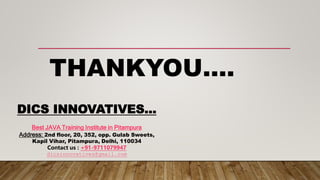 THANKYOU….
DICS INNOVATIVES…
Best JAVA Training Institute in Pitampura
Address: 2nd floor, 20, 352, opp. Gulab Sweets,
Kapil Vihar, Pitampura, Delhi, 110034
Contact us : +91-9711079947
dicsinnovatives@gmail.com
 