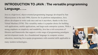 INTRODUCTION TO JAVA : The versatile programming
Language…..
Java is a high-level, object-oriented programming language developed by Sun
Microsystems in the mid-1990s. Known for its platform independence, Java
allows developers to write code once and run it anywhere, thanks to the Java
Virtual Machine (JVM). This versatility makes it a popular choice for building
web applications, mobile applications, and large-scale enterprise systems. With a
strong emphasis on simplicity and readability, Java has a rich ecosystem of
libraries and frameworks that support a wide range of programming paradigms
and development needs. As a foundational language in computer science
education, mastering Java equips programmers with essential skills applicable to
many modern technologies.
 