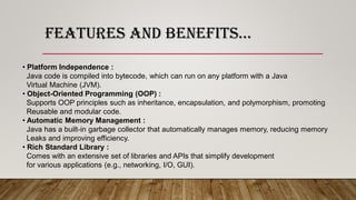 FEATURES AND BENEFITS…
• Platform Independence :
Java code is compiled into bytecode, which can run on any platform with a Java
Virtual Machine (JVM).
• Object-Oriented Programming (OOP) :
Supports OOP principles such as inheritance, encapsulation, and polymorphism, promoting
Reusable and modular code.
• Automatic Memory Management :
Java has a built-in garbage collector that automatically manages memory, reducing memory
Leaks and improving efficiency.
• Rich Standard Library :
Comes with an extensive set of libraries and APIs that simplify development
for various applications (e.g., networking, I/O, GUI).
 