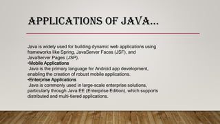 APPLICATIONS OF JAVA…
Java is widely used for building dynamic web applications using
frameworks like Spring, JavaServer Faces (JSF), and
JavaServer Pages (JSP).
•Mobile Applications
Java is the primary language for Android app development,
enabling the creation of robust mobile applications.
•Enterprise Applications
Java is commonly used in large-scale enterprise solutions,
particularly through Java EE (Enterprise Edition), which supports
distributed and multi-tiered applications.
 