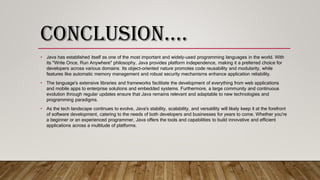 CONCLUSION….
• Java has established itself as one of the most important and widely-used programming languages in the world. With
its "Write Once, Run Anywhere" philosophy, Java provides platform independence, making it a preferred choice for
developers across various domains. Its object-oriented nature promotes code reusability and modularity, while
features like automatic memory management and robust security mechanisms enhance application reliability.
• The language's extensive libraries and frameworks facilitate the development of everything from web applications
and mobile apps to enterprise solutions and embedded systems. Furthermore, a large community and continuous
evolution through regular updates ensure that Java remains relevant and adaptable to new technologies and
programming paradigms.
• As the tech landscape continues to evolve, Java's stability, scalability, and versatility will likely keep it at the forefront
of software development, catering to the needs of both developers and businesses for years to come. Whether you're
a beginner or an experienced programmer, Java offers the tools and capabilities to build innovative and efficient
applications across a multitude of platforms.
 