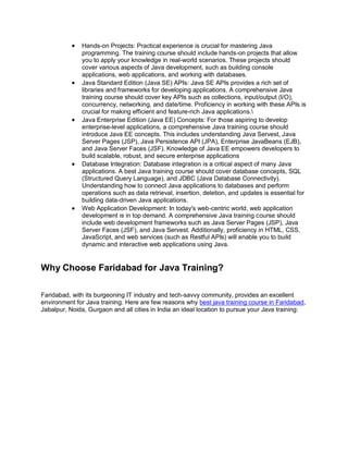  Hands-on Projects: Practical experience is crucial for mastering Java
programming. The training course should include hands-on projects that allow
you to apply your knowledge in real-world scenarios. These projects should
cover various aspects of Java development, such as building console
applications, web applications, and working with databases.
 Java Standard Edition (Java SE) APIs: Java SE APIs provides a rich set of
libraries and frameworks for developing applications. A comprehensive Java
training course should cover key APIs such as collections, input/output (I/O),
concurrency, networking, and date/time. Proficiency in working with these APIs is
crucial for making efficient and feature-rich Java applications.
 Java Enterprise Edition (Java EE) Concepts: For those aspiring to develop
enterprise-level applications, a comprehensive Java training course should
introduce Java EE concepts. This includes understanding Java Servest, Java
Server Pages (JSP), Java Persistence API (JPA), Enterprise JavaBeans (EJB),
and Java Server Faces (JSF). Knowledge of Java EE empowers developers to
build scalable, robust, and secure enterprise applications
 Database Integration: Database integration is a critical aspect of many Java
applications. A best Java training course should cover database concepts, SQL
(Structured Query Language), and JDBC (Java Database Connectivity).
Understanding how to connect Java applications to databases and perform
operations such as data retrieval, insertion, deletion, and updates is essential for
building data-driven Java applications.
 Web Application Development: In today's web-centric world, web application
development is in top demand. A comprehensive Java training course should
include web development frameworks such as Java Server Pages (JSP), Java
Server Faces (JSF), and Java Servest. Additionally, proficiency in HTML, CSS,
JavaScript, and web services (such as Restful APIs) will enable you to build
dynamic and interactive web applications using Java.
Why Choose Faridabad for Java Training?
Faridabad, with its burgeoning IT industry and tech-savvy community, provides an excellent
environment for Java training. Here are few reasons why best java training course in Faridabad,
Jabalpur, Noida, Gurgaon and all cities in India an ideal location to pursue your Java training:
 