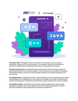 Thriving IT Hub: Faridabad is home to a vibrant IT hub, housing numerous software
companies, startups, and IT service providers. This creates a conducive environment for
learning and networking with professionals working on cutting-edge Java projects.
Experienced Instructors: Faridabad boasts several training institutes that have a team of
experienced instructors with industry expertise. These instructors bring a wealth of knowledge
and practical insights, ensuring you receive quality education and guidance throughout your
Java training.
Job Opportunities: Faridabad's growing IT industry offers abundant job opportunities for skilled
Java developers. By completing your Java training in Faridabad, you can tap into the local job
market and leverage the connections and placement support provided by the training institutes.
Accessible Location: Faridabad's proximity to the national capital, Delhi, makes it easily
accessible for students from nearby regions. With well-connected transportation networks,
reaching Faridabad for training becomes convenient and hassle-free.
 