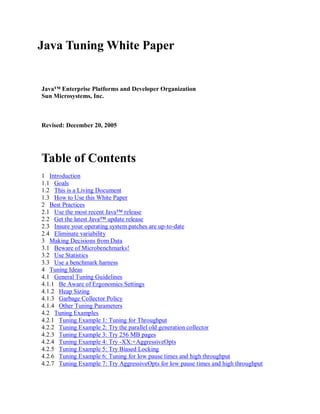 Java Tuning White Paper


Java™ Enterprise Platforms and Developer Organization
Sun Microsystems, Inc.



Revised: December 20, 2005




Table of Contents
1 Introduction
1.1 Goals
1.2 This is a Living Document
1.3 How to Use this White Paper
2 Best Practices
2.1 Use the most recent Java™ release
2.2 Get the latest Java™ update release
2.3 Insure your operating system patches are up-to-date
2.4 Eliminate variability
3 Making Decisions from Data
3.1 Beware of Microbenchmarks!
3.2 Use Statistics
3.3 Use a benchmark harness
4 Tuning Ideas
4.1 General Tuning Guidelines
4.1.1 Be Aware of Ergonomics Settings
4.1.2 Heap Sizing
4.1.3 Garbage Collector Policy
4.1.4 Other Tuning Parameters
4.2 Tuning Examples
4.2.1 Tuning Example 1: Tuning for Throughput
4.2.2 Tuning Example 2: Try the parallel old generation collector
4.2.3 Tuning Example 3: Try 256 MB pages
4.2.4 Tuning Example 4: Try -XX:+AggressiveOpts
4.2.5 Tuning Example 5: Try Biased Locking
4.2.6 Tuning Example 6: Tuning for low pause times and high throughput
4.2.7 Tuning Example 7: Try AggressiveOpts for low pause times and high throughput
 