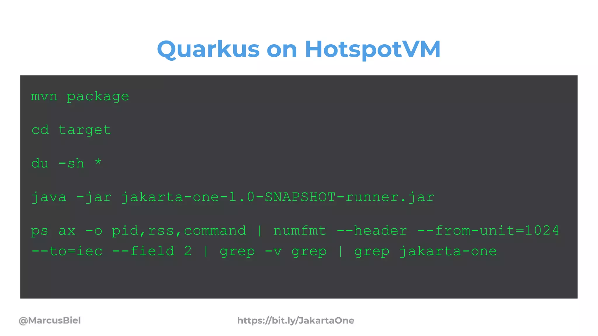 Quarkus on HotspotVM
mvn package
cd target
du -sh *
java -jar jakarta-one-1.0-SNAPSHOT-runner.jar
ps ax -o pid,rss,command | numfmt --header --from-unit=1024
--to=iec --field 2 | grep -v grep | grep jakarta-one
https://bit.ly/JakartaOne
 
