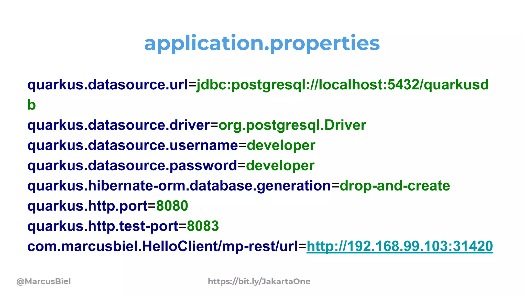 application.properties
quarkus.datasource.url=jdbc:postgresql://localhost:5432/quarkusd
b
quarkus.datasource.driver=org.postgresql.Driver
quarkus.datasource.username=developer
quarkus.datasource.password=developer
quarkus.hibernate-orm.database.generation=drop-and-create
quarkus.http.port=8080
quarkus.http.test-port=8083
com.marcusbiel.HelloClient/mp-rest/url=http://192.168.99.103:31420
https://bit.ly/JakartaOne
 