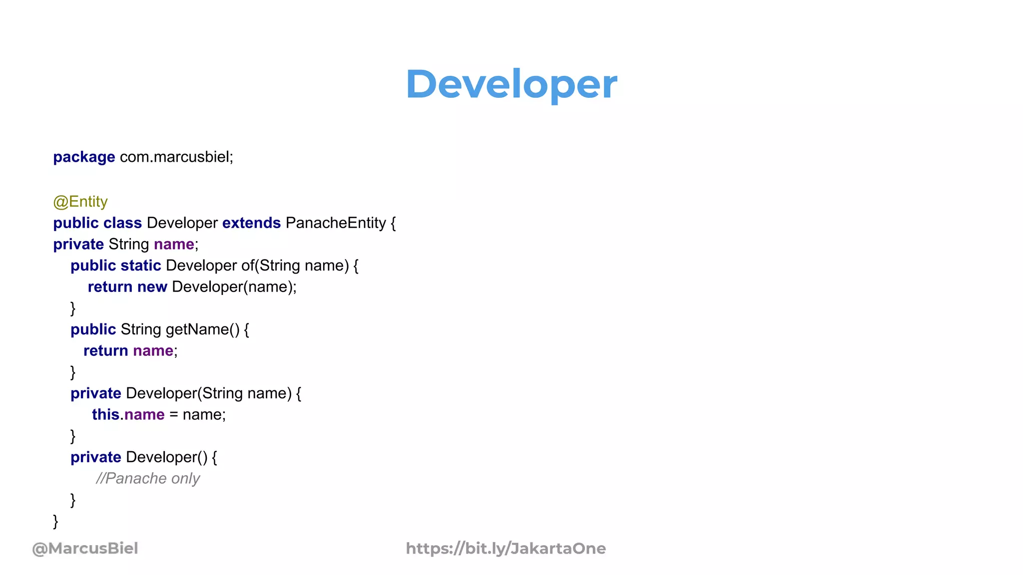 Developer
package com.marcusbiel;
@Entity
public class Developer extends PanacheEntity {
private String name;
public static Developer of(String name) {
return new Developer(name);
}
public String getName() {
return name;
}
private Developer(String name) {
this.name = name;
}
private Developer() {
//Panache only
}
}
https://bit.ly/JakartaOne
 