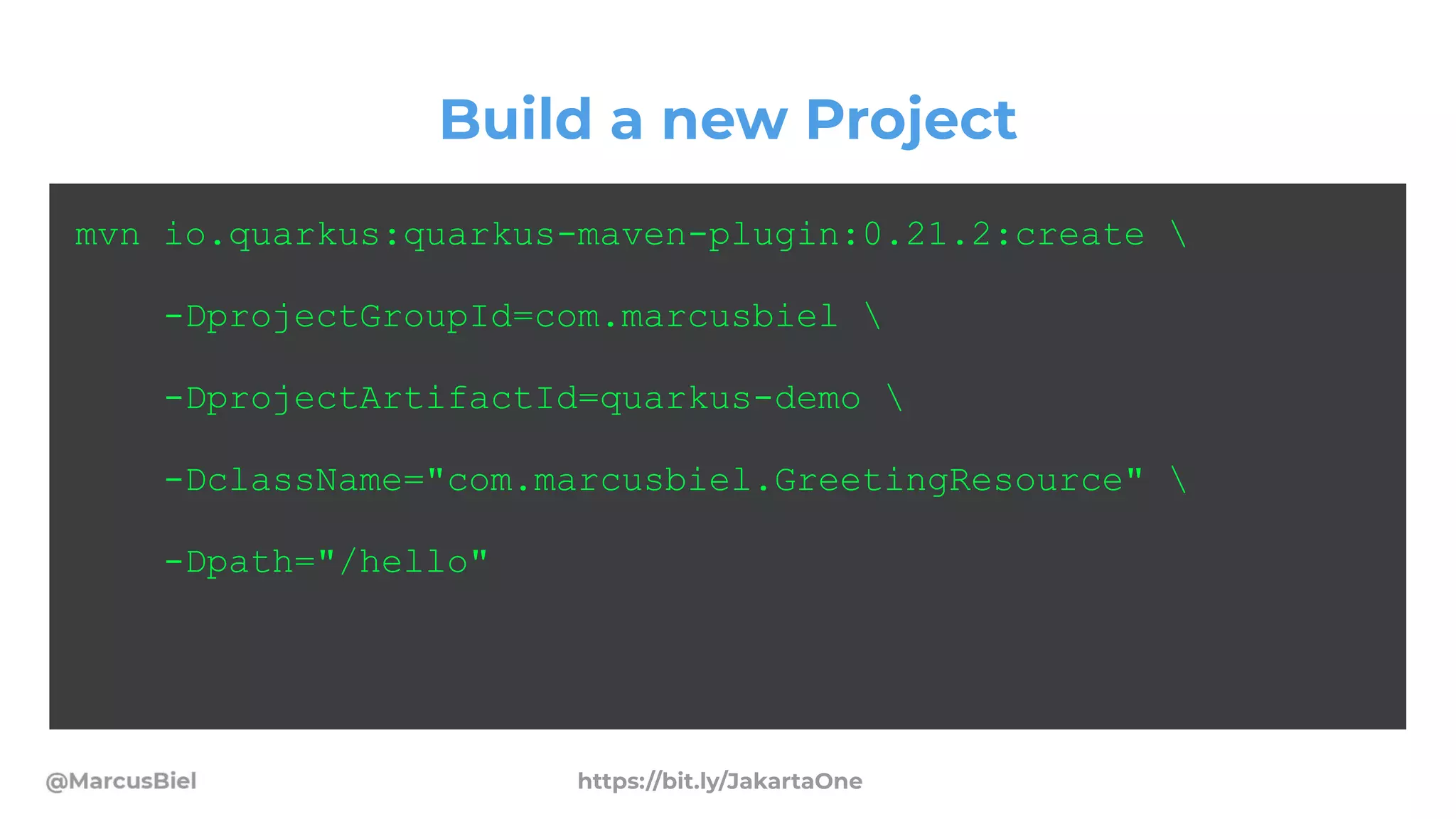 Build a new Project
mvn io.quarkus:quarkus-maven-plugin:0.21.2:create 
-DprojectGroupId=com.marcusbiel 
-DprojectArtifactId=quarkus-demo 
-DclassName="com.marcusbiel.GreetingResource" 
-Dpath="/hello"
https://bit.ly/JakartaOne
 